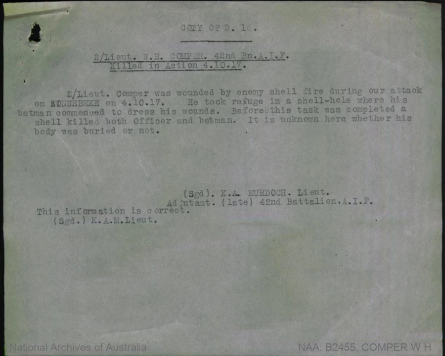 A typed report headed “Copy of D.16”, reading: 2/Lieut. W. H. Comper, 42nd Bn. A.I.F., Killed in Action 4.10.17. 2/Lieut. Comper was wounded by enemy shell fire during our attack on Zonnebeke on 4.10.17. He took refuge in a shell-hole where his batman commenced to dress his wounds. Before this task was completed a shell killed both Officer and batman. It is unknown here whether his body was buried or not. Signed K. A. Murdoch, Lieut., Adjutant, late 42nd Battalion.